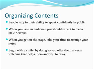 Organizing Contents
People vary in their ability to speak confidently in public
When you face an audience you should expect to feel a
little nervous
When you get on the stage, take your time to arrange your
notes
Begin with a smile; by doing so you offer them a warm
welcome that helps them and you to relax.
 