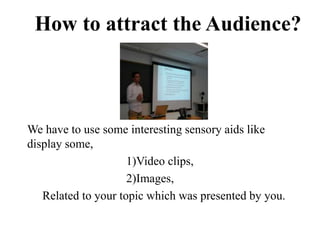 We have to use some interesting sensory aids like
display some,
1)Video clips,
2)Images,
Related to your topic which was presented by you.
How to attract the Audience?
 