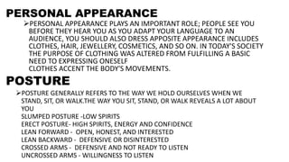 PERSONAL APPEARANCE
PERSONAL APPEARANCE PLAYS AN IMPORTANT ROLE; PEOPLE SEE YOU
BEFORE THEY HEAR YOU AS YOU ADAPT YOUR LANGUAGE TO AN
AUDIENCE, YOU SHOULD ALSO DRESS APPOSITE APPEARANCE INCLUDES
CLOTHES, HAIR, JEWELLERY, COSMETICS, AND SO ON. IN TODAY'S SOCIETY
THE PURPOSE OF CLOTHING WAS ALTERED FROM FULFILLING A BASIC
NEED TO EXPRESSING ONESELF
CLOTHES ACCENT THE BODY'S MOVEMENTS.
POSTURE
POSTURE GENERALLY REFERS TO THE WAY WE HOLD OURSELVES WHEN WE
STAND, SIT, OR WALK.THE WAY YOU SIT, STAND, OR WALK REVEALS A LOT ABOUT
YOU
SLUMPED POSTURE -LOW SPIRITS
ERECT POSTURE- HIGH SPIRITS, ENERGY AND CONFIDENCE
LEAN FORWARD - OPEN, HONEST, AND INTERESTED
LEAN BACKWARD - DEFENSIVE OR DISINTERESTED
CROSSED ARMS - DEFENSIVE AND NOT READY TO LISTEN
UNCROSSED ARMS - WILLINGNESS TO LISTEN
 