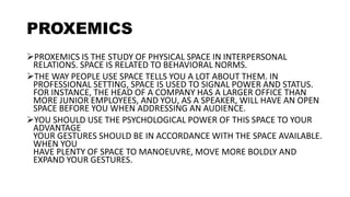 PROXEMICS
PROXEMICS IS THE STUDY OF PHYSICAL SPACE IN INTERPERSONAL
RELATIONS. SPACE IS RELATED TO BEHAVIORAL NORMS.
THE WAY PEOPLE USE SPACE TELLS YOU A LOT ABOUT THEM. IN
PROFESSIONAL SETTING, SPACE IS USED TO SIGNAL POWER AND STATUS.
FOR INSTANCE, THE HEAD OF A COMPANY HAS A LARGER OFFICE THAN
MORE JUNIOR EMPLOYEES, AND YOU, AS A SPEAKER, WILL HAVE AN OPEN
SPACE BEFORE YOU WHEN ADDRESSING AN AUDIENCE.
YOU SHOULD USE THE PSYCHOLOGICAL POWER OF THIS SPACE TO YOUR
ADVANTAGE
YOUR GESTURES SHOULD BE IN ACCORDANCE WITH THE SPACE AVAILABLE.
WHEN YOU
HAVE PLENTY OF SPACE TO MANOEUVRE, MOVE MORE BOLDLY AND
EXPAND YOUR GESTURES.
 