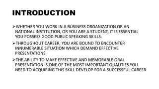INTRODUCTION
WHETHER YOU WORK IN A BUSINESS ORGANIZATION OR AN
NATIONAL INSTITUTION, OR YOU ARE A STUDENT, IT IS ESSENTIAL
YOU POSSESS GOOD PUBLIC SPEAKING SKILLS.
THROUGHOUT CAREER, YOU ARE BOUND TO ENCOUNTER
INNUMERABLE SITUATION WHICH DEMAND EFFECTIVE
PRESENTATIONS.
THE ABILITY TO MAKE EFFECTIVE AND MEMORABLE ORAL
PRESENTATION IS ONE OF THE MOST IMPORTANT QUALITIES YOU
NEED TO ACQUIRING THIS SKILL DEVELOP FOR A SUCCESSFUL CAREER
 