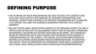 DEFINING PURPOSE
THE PURPOSE OF YOUR PRESENTATION NO ONLY DECIDES THE CONTENT AND
STYLE BUT ALSO AFFECTS THE AMOUNT OF AUDIENCE INTERACTION. FOR
INSTANCE, WHEN YOUR PURPOSE IS TO PROVIDE INFORMATION OR TO ANALYZE
A SITUATION, YOU AND THE AUDIENCE GENERALLY INTERACT IN A LIMITED
MANNER.
ON THE OTHER HAND, WHEN YOUR PURPOSE IS TO PERSUADE PEOPLE TO TAKE A
PARTICULAR ACTION, OR TO COLLABORATE WITH THEM IN SOLVING A PROBLEM,
OR MAKING A DECISION,THE INTERACTION WOULD BE MORE. YOU GENERALLY
BEGIN BY PROVIDING FACTS AND FIGURES THAT INCREASE YOUR AUDIENCE'S
UNDERSTANDING OF THE SUBJECT, YOU MIGHT ALSO OFFER ARGUMENTS IN
DEFENCE OF CERTAIN CONCLUSIONS AND RECOMMENDATIONS. IN ADDITION,
YOU INVITE THEM TO PARTICIPATE BY EXPRESSING THEIR NEED, SUGGESTING
SOLUTIONS, AND FORMULATING CONCLUSIONS AND RECOMMENDATIONS.
 