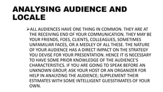 ANALYSING AUDIENCE AND
LOCALE
ALL AUDIENCES HAVE ONE THING IN COMMON. THEY ARE AT
THE RECEIVING END OF YOUR COMMUNICATION. THEY MAY BE
YOUR FRIENDS, FOES, CLIENTS, COLLEAGUES, SOMETIMES
UNFAMILIAR FACES, OR A MEDLEY OF ALL THESE. THE NATURE
OF YOUR AUDIENCE HAS A DIRECT IMPACT ON THE STRATEGY
YOU DEVISE FOR YOUR PRESENTATION. HENCE IT IS NECESSARY
TO HAVE SOME PRIOR KNOWLEDGE OF THE AUDIENCE'S
CHARACTERISTICS. IF YOU ARE GOING TO SPEAK BEFORE AN
UNKNOWN GROUP, ASK YOUR HOST OR AN ORGANIZER FOR
HELP IN ANALYZING THE AUDIENCE; SUPPLEMENT THEIR
ESTIMATES WITH SOME INTELLIGENT GUESSTIMATES OF YOUR
OWN.
 