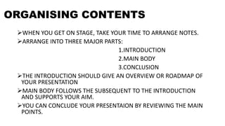 ORGANISING CONTENTS
WHEN YOU GET ON STAGE, TAKE YOUR TIME TO ARRANGE NOTES.
ARRANGE INTO THREE MAJOR PARTS:
1.INTRODUCTION
2.MAIN BODY
3.CONCLUSION
THE INTRODUCTION SHOULD GIVE AN OVERVIEW OR ROADMAP OF
YOUR PRESENTATION
MAIN BODY FOLLOWS THE SUBSEQUENT TO THE INTRODUCTION
AND SUPPORTS YOUR AIM.
YOU CAN CONCLUDE YOUR PRESENTAION BY REVIEWING THE MAIN
POINTS.
 
