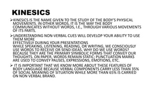 KINESICS
KINESICS IS THE NAME GIVEN TO THE STUDY OF THE BODY'S PHYSICAL
MOVEMENTS. IN OTHER WORDS, IT IS THE WAY THE BODY
COMMUNICATES WITHOUT WORDS, I.E., THROUGH VARIOUS MOVEMENTS
OF ITS PARTS.
UNDERSTANDING NON-VERBAL CUES WILL DEVELOP YOUR ABILITY TO USE
THEM MORE
EFFECTIVELY DURING YOUR PRESENTATIONS
WHILE SPEAKING, LISTENING, READING, OR WRITING, WE CONSCIOUSLY
USE WORDS TO RECEIVE OR SEND IDEAS. WHY DO WE USE WORDS?
BECAUSE THEY ARE THE PRIMARY SYMBOLIC FORMS THAT CONVEY OUR
THOUGHTS. ON PAPER, WORDS REMAIN STATIC; PUNCTUATION MARKS
ARE USED TO CONVEY PAUSES, EXPRESSIONS, EMOTIONS, ETC.
 IT IS IMPORTANT THAT WE KNOW MORE ABOUT THESE FEATURES OF
BODY LANGUAGE BECAUSE VERBAL COMPONENTS CARRY LESS THAN 35%
OF SOCIAL MEANING OF SITUATION WHILE MORE THAN 65% IS CARRIED
ON NON VERBAL BRAND.
 