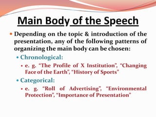 Main Body of the Speech
 Depending on the topic & introduction of the
 presentation, any of the following patterns of
 organizing the main body can be chosen:
   Chronological:
      e. g. “The Profile of X Institution”, “Changing
       Face of the Earth”, “History of Sports”
   Categorical:
      e. g. “Roll of Advertising”, “Environmental
       Protection”, “Importance of Presentation”
 