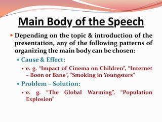 Main Body of the Speech
 Depending on the topic & introduction of the
 presentation, any of the following patterns of
 organizing the main body can be chosen:
   Cause & Effect:
      e. g. “Impact of Cinema on Children”, “Internet
       – Boon or Bane”, “Smoking in Youngsters”
   Problem – Solution:
      e. g. “The Global Warming”, “Population
       Explosion”
 