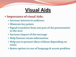 Visual Aids
 Importance of visual Aids:
   Increase interest in audience
   Illustrate key points
   Signal transition from one part of the presentation
      to the next
     Increase impact of the message
     Help listener retain information
     Help you to present ideas without depending on
      notes
     Better option in case of language & accent problem
 