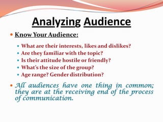 Analyzing Audience
 Know Your Audience:
   What are their interests, likes and dislikes?
   Are they familiar with the topic?
   Is their attitude hostile or friendly?
   What’s the size of the group?
   Age range? Gender distribution?

 All audiences have one thing in common;
  they are at the receiving end of the process
  of communication.
 