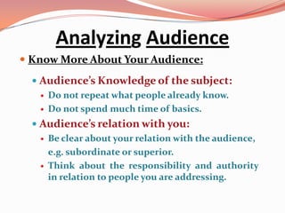 Analyzing Audience
 Know More About Your Audience:

   Audience’s Knowledge of the subject:
      Do not repeat what people already know.
      Do not spend much time of basics.
   Audience’s relation with you:
      Be clear about your relation with the audience,
       e.g. subordinate or superior.
      Think about the responsibility and authority
       in relation to people you are addressing.
 