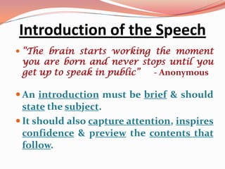 Introduction of the Speech
 “The brain starts working the moment
 you are born and never stops until you
 get up to speak in public” - Anonymous

 An introduction must be brief & should
  state the subject.
 It should also capture attention, inspires
  confidence & preview the contents that
  follow.
 