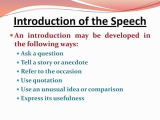 Introduction of the Speech
 An introduction may be developed in
  the following ways:
  Ask a question
  Tell a story or anecdote
  Refer to the occasion
  Use quotation
  Use an unusual idea or comparison
  Express its usefulness
 
