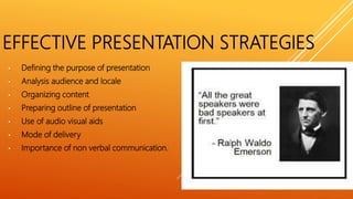 EFFECTIVE PRESENTATION STRATEGIES
• Defining the purpose of presentation
• Analysis audience and locale
• Organizing content
• Preparing outline of presentation
• Use of audio visual aids
• Mode of delivery
• Importance of non verbal communication.
 
