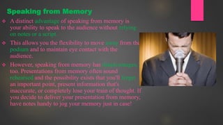  A distinct advantage of speaking from memory is
your ability to speak to the audience without relying
on notes or a script.
 This allows you the flexibility to move away from the
podium and to maintain eye contact with the
audience.
 However, speaking from memory has disadvantages,
too. Presentations from memory often sound
rehearsed and the possibility exists that you'll forget
an important point, present information that's
inaccurate, or completely lose your train of thought. If
you decide to deliver your presentation from memory,
have notes handy to jog your memory just in case!
Speaking from Memory
 