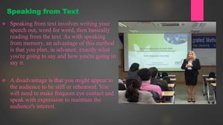  Speaking from text involves writing your
speech out, word for word, then basically
reading from the text. As with speaking
from memory, an advantage of this method
is that you plan, in advance, exactly what
you're going to say and how you're going to
say it.
 A disadvantage is that you might appear to
the audience to be stiff or rehearsed. You
will need to make frequent eye contact and
speak with expression to maintain the
audience's interest.
Speaking from Text
 