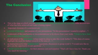  This is the stage at which you can summarise the content and purpose of your talk, offer an overview
of what has been achieved and make a lasting impact.
 Important elements of a conclusion are:
 a review of the topic and purpose of your presentation: "In this presentation I wanted to explore ...";
 a statement of the conclusions or recommendations to be drawn from your work: "I hope to have been
able to show that the effect of ....";
 an indication of the next stages (what might be done to take this work further?): "This does of course
highlight the need for further research in the area of ...";
 an instruction as to what happens next (questions, discussion or group work?): "I would now like to
give you the opportunity to ask questions ...";
 a thank you to the audience for their attention and participation: "That's all I have time for. Thank you
very much for listening."
The Conclusion
 