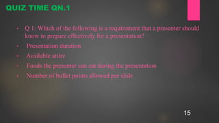 15
• Q 1: Which of the following is a requirement that a presenter should
know to prepare effectively for a presentation?
• Presentation duration
• Available attire
• Foods the presenter can eat during the presentation
• Number of bullet points allowed per slide
QUIZ TIME QN.1
 