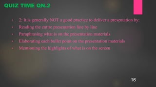 16
• 2: It is generally NOT a good practice to deliver a presentation by:
• Reading the entire presentation line by line
• Paraphrasing what is on the presentation materials
• Elaborating each bullet point on the presentation materials
• Mentioning the highlights of what is on the screen
QUIZ TIME QN.2
 