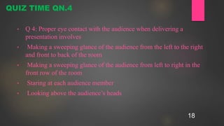18
• Q 4: Proper eye contact with the audience when delivering a
presentation involves
• Making a sweeping glance of the audience from the left to the right
and front to back of the room
• Making a sweeping glance of the audience from left to right in the
front row of the room
• Staring at each audience member
• Looking above the audience’s heads
QUIZ TIME QN.4
 