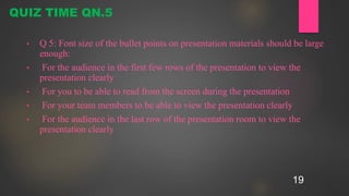 19
• Q 5: Font size of the bullet points on presentation materials should be large
enough:
• For the audience in the first few rows of the presentation to view the
presentation clearly
• For you to be able to read from the screen during the presentation
• For your team members to be able to view the presentation clearly
• For the audience in the last row of the presentation room to view the
presentation clearly
QUIZ TIME QN.5
 