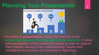  An effective presentation makes the best use of the
relationship between the presenter and the audience. It takes
full consideration of the audience's needs in order to capture
their interest, develop their understanding, inspire their
confidence and achieve the presenter's objectives.
2Planning Your Presentation
 