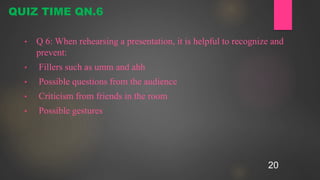 20
• Q 6: When rehearsing a presentation, it is helpful to recognize and
prevent:
• Fillers such as umm and ahh
• Possible questions from the audience
• Criticism from friends in the room
• Possible gestures
QUIZ TIME QN.6
 
