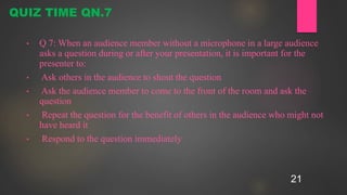 21
• Q 7: When an audience member without a microphone in a large audience
asks a question during or after your presentation, it is important for the
presenter to:
• Ask others in the audience to shout the question
• Ask the audience member to come to the front of the room and ask the
question
• Repeat the question for the benefit of others in the audience who might not
have heard it
• Respond to the question immediately
QUIZ TIME QN.7
 