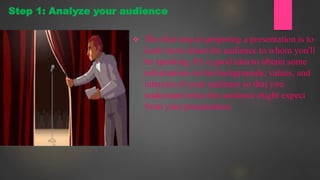  The first step in preparing a presentation is to
learn more about the audience to whom you'll
be speaking. It's a good idea to obtain some
information on the backgrounds, values, and
interests of your audience so that you
understand what the audience might expect
from your presentation.
Step 1: Analyze your audience
 