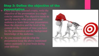  Once you have selected a topic, write the
objective of the presentation in a single
concise statement. The objective needs to
specify exactly what you want your
audience to learn from your presentation.
Base the objective and the level of the
content on the amount of time you have
for the presentation and the background
knowledge of the audience.
 As you research and develop the
presentation keep the above mentioned
topics cautiously in your brain during
your delivery.
Step 3: Define the objective of the
presentation
 