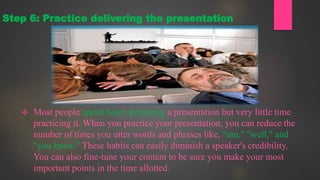  Most people spend hours preparing a presentation but very little time
practicing it. When you practice your presentation, you can reduce the
number of times you utter words and phrases like, "um," "well," and
"you know." These habits can easily diminish a speaker's credibility.
You can also fine-tune your content to be sure you make your most
important points in the time allotted.
Step 6: Practice delivering the presentation
 