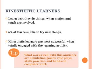 KINESTHETIC LEARNERS Learn best they do things, when motion and touch are involved. 5% of learners; like to try new things. Kinesthetic learners are most successful when totally engaged with the learning activity. 