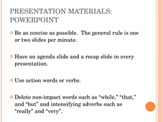 PRESENTATION MATERIALS: POWERPOINT Be as concise as possible.  The general rule is one or two slides per minute.  Have an agenda slide and a recap slide in every presentation.  Use action words or verbs. Delete non-impact words such as “while,” “that,” and “but” and intensifying adverbs such as “really” and “very”. 