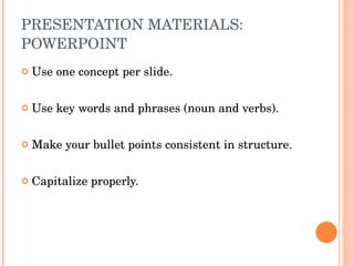 PRESENTATION MATERIALS: POWERPOINT Use one concept per slide. Use key words and phrases (noun and verbs). Make your bullet points consistent in structure.  Capitalize properly.  