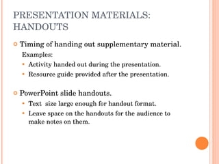 PRESENTATION MATERIALS: HANDOUTS Timing of handing out supplementary material. Examples: Activity handed out during the presentation. Resource guide provided after the presentation. PowerPoint slide handouts. Text  size large enough for handout format. Leave space on the handouts for the audience to make notes on them. 