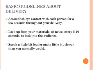 BASIC GUIDELINES ABOUT DELIVERY Accomplish eye contact with each person for a few seconds throughout your delivery. Look up from your materials, or notes, every 5-10 seconds, to look into the audience.  Speak a little bit louder and a little bit slower than you normally would. 