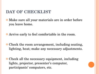 DAY OF CHECKLIST Make sure all your materials are in order before you leave home. Arrive early to feel comfortable in the room. Check the room arrangement, including seating, lighting, heat; make any necessary adjustments. Check all the necessary equipment, including lights, projector, presenter’s computer, participants’ computers, etc. 