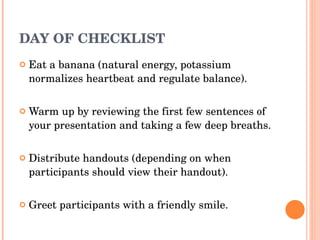 DAY OF CHECKLIST Eat a banana (natural energy, potassium normalizes heartbeat and regulate balance). Warm up by reviewing the first few sentences of your presentation and taking a few deep breaths. Distribute handouts (depending on when participants should view their handout). Greet participants with a friendly smile. 