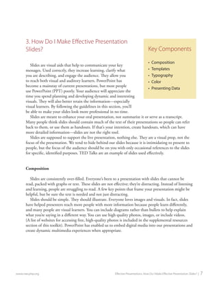 3. How Do I Make Effective Presentation Slides? 
Slides are visual aids that help to communicate your key messages. Used correctly, they increase learning, clarify what you are describing, and engage the audience. They allow you to reach both visual and auditory learners. PowerPoint has become a mainstay of current presentations, but most people use PowerPoint (PPT) poorly. Your audience will appreciate the time you spend planning and developing dynamic and interesting visuals. They will also better retain the information—especially visual learners. By following the guidelines in this section, you’ll be able to make your slides look more professional in no time. 
Slides are meant to enhance your oral presentation, not summarize it or serve as a transcript. Many people think slides should contain much of the text of their presentations so people can refer back to them, or use them as handouts. If that’s your intention, create handouts, which can have more detailed information—slides are not the right tool. 
Slides are supposed to support the live presentation, nothing else. They are a visual prop, not the focus of the presentation. We tend to hide behind our slides because it is intimidating to present to people, but the focus of the audience should be on you with only occasional references to the slides for specific, identified purposes. TED Talks are an example of slides used effectively. 
Composition 
Slides are consistently over-filled. Everyone’s been to a presentation with slides that cannot be read, packed with graphs or text. These slides are not effective; they’re distracting. Instead of listening and learning, people are struggling to read. A few key points that frame your presentation might be helpful, but be sure the text is needed and not just distracting. 
Slides should be simple. They should illustrate. Everyone loves images and visuals. In fact, slides have helped presenters reach more people with more information because people learn differently, and many people are visual learners. You can include diagrams rather than bullets to help explain what you’re saying in a different way. You can use high quality photos, images, or include videos. (A list of websites for accessing free, high-quality photos is included in the supplemental resources section of this toolkit). PowerPoint has enabled us to embed digital media into our presentations and create dynamic multimedia experiences when appropriate. 
www.nwcphp.org Effective Presentations: How Do I Make Effective Presentation Slides? | 7 
Key Components 
• 
Composition 
• 
Templates 
• 
Typography 
• 
Color 
• 
Presenting Data  