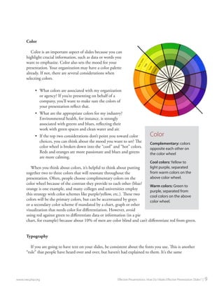Color 
Color is an important aspect of slides because you can highlight crucial information, such as data or words you want to emphasize. Color also sets the mood for your presentation. Your organization may have a color palette already. If not, there are several considerations when selecting colors. 
• 
What colors are associated with my organization or agency? If you’re presenting on behalf of a company, you’ll want to make sure the colors of your presentation reflect that. 
• 
What are the appropriate colors for my industry? Environmental health, for instance, is strongly associated with greens and blues, reflecting their work with green spaces and clean water and air. 
• 
If the top two considerations don’t point you toward color choices, you can think about the mood you want to set? The color wheel is broken down into the “cool” and “hot” colors. Reds and oranges are more passionate and blues and greens are more calming. 
When you think about colors, it’s helpful to think about putting together two to three colors that will resonate throughout the presentation. Often, people choose complimentary colors on the color wheel because of the contrast they provide to each other (blue/ orange is one example, and many colleges and universities employ this strategy with color schemes like purple/yellow, etc.). These two colors will be the primary colors, but can be accentuated by grays or a secondary color scheme if mandated by a chart, graph or other visualization that needs color for differentiation. However, avoid using red against green to differentiate data or information (in a pie chart, for example) because about 10% of men are color blind and can’t differentiate red from green. 
Typography 
If you are going to have text on your slides, be consistent about the fonts you use. This is another “rule” that people have heard over and over, but haven’t had explained to them. It’s the same 
www.nwcphp.org Effective Presentations: How Do I Make Effective Presentation Slides? | 9 
Color 
Complementary: colors opposite each other on the color wheel 
Cool colors: Yellow to light purple, separated from warm colors on the above color wheel. 
Warm colors: Green to purple, separated from cool colors on the above color wheel.  