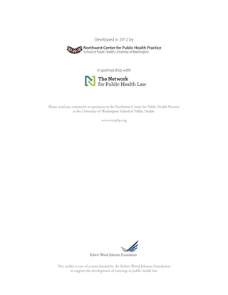 This toolkit is one of a series funded by the Robert Wood Johnson Foundation 
to support the development of trainings in public health law. 
Developed in 2012 by 
in partnership with 
Please send any comments or questions to the Northwest Center for Public Health Practice 
at the University of Washington School of Public Health. 
www.nwcphp.org  