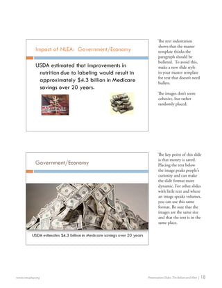 www.nwcphp.org Presentation Slides: The Before and After | 18 
The text indentation shows that the master template thinks the paragraph should be bulleted. To avoid this, make a new slide style in your master template for text that doesn’t need bullets. 
The images don’t seem cohesive, but rather randomly placed. 
The key point of this slide is that money is saved. Placing the text below the image peaks people’s curiosity and can make the slide format more dynamic. For other slides with little text and where an image speaks volumes, you can use this same format. Be sure that the images are the same size and that the text is in the same place.  