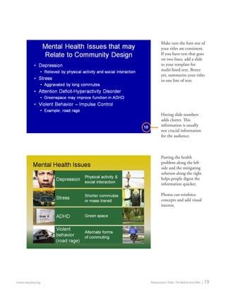 www.nwcphp.org Presentation Slides: The Before and After | 19 
Putting the health problem along the left side and the mitigating solution along the right helps people digest the information quicker. 
Photos can reinforce concepts and add visual interest. 
10 
Having slide numbers adds clutter. This information is usually not crucial information for the audience. 
Make sure the font size of your titles are consistent. If you have text that goes on two lines, add a slide to your template for multi-lined text. Better yet, summarize your titles in one line of text.  
