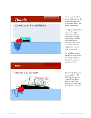 This is a great hook to get the audience into the presentation, but can be improved with a few minor adjustments. 
Having the organization name in the upper right hand corner is unnecessary (because your audience should already know the presenter’s affiliation), and makes titles that might fit on one line wrap to two lines. 
The light blue content area box is unnecessary and makes it seem like the graphic is going outside the lines. 
By applying the master slide template to this slide, the title typeface changed from Times italic to Arial. This made all the titles in the presentation consistent. 
www.nwcphp.org Presentation Slides: The Before and After | 23  