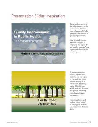 If your presentation is easily divided into sections, you can signal to the audience when you are moving to a new section by adding a slide like this one, which indicates that now the speaker is moving on to health impact assessments. 
Cropping photos and making them “bleed” to the edge of the slide can create more dynamic slides. 
This template supports the subject matter of the presentation. The new, more efficient light bulb represents the concept of quality improvement. 
Your title slide can use different font sizes to emphasize the topic. “It’s not another program” is a tagline and should be in smaller type. 
www.nwcphp.org Presentation Slides: Inspiration | 24 
Presentation Slides: Inspiration  