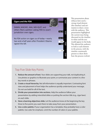 This presentation about tobacco laws used a strong visual element (the timeline) and animation to share a story with the audience. This presentation highlighted the current issue being discussed on the timeline in white and the text would appear in the body. This allowed the audience to look at each element in the process, with the timeline consistently present to show them how the process evolved. 
www.nwcphp.org Presentation Slides: The Before and After | 25 
Top Five Slide Key Points 
1. 
Reduce the amount of text. Your slides are supporting your talk, not duplicating it. Use photos or graphics to illustrate your point, or summarize your content in a few key words or phrases. 
2. 
Create a visual hierarchy. Not all information is equally important. Contrasting font sizes and placement of text helps the audience quickly understand your message. Do not use bold for all of the text. 
3. 
Divide your presentation into sections. Help the audience follow your presentation by adding interstitial slides or putting the section title (e.g., cigar laws) on each slide. 
4. 
Have a learning objectives slide. Let the audience know at the beginning the key three to five points you want them to take away from your presentation. 
5. 
Use a color palette. If your organization has a template, they probably have a color palette. Use color for emphasis. Limit the number of colors in your palette.  