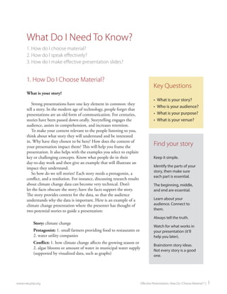 www.nwcphp.org Effective Presentations: How Do I Choose Material ? | 1 
1. How Do I Choose Material? 
What is your story? 
Strong presentations have one key element in common: they tell a story. In the modern age of technology, people forget that presentations are an old form of communication. For centuries, stories have been passed down orally. Storytelling engages the audience, assists in comprehension, and increases retention. 
To make your content relevant to the people listening to you, think about what story they will understand and be interested in. Why have they chosen to be here? How does the content of your presentation impact them? This will help you frame the presentation. It also helps with the examples you select to explain key or challenging concepts. Know what people do in their day-to-day work and then give an example that will illustrate an impact they understand. 
So how do we tell stories? Each story needs a protagonist, a conflict, and a resolution. For instance, discussing research results about climate change data can become very technical. Don’t let the facts obscure the story; have the facts support the story. The story provides context for the data, so that the audience understands why the data is important. Here is an example of a climate change presentation where the presenter has thought of two potential stories to guide a presentation: 
Story: climate change 
Protagonist: 1. small farmers providing food to restaurants or 2. water utility companies 
Conflict: 1. how climate change affects the growing season or 2. algae blooms or amount of water in municipal water supply (supported by visualized data, such as graphs) 
What Do I Need To Know? 
1. How do I choose material? 
2. How do I speak effectively? 
3. How do I make effective presentation slides? 
Key Questions 
• 
What is your story? 
• 
Who is your audience? 
• 
What is your purpose? 
• 
What is your venue? 
Find your story 
Keep it simple. 
Identify the parts of your story, then make sure each part is essential. 
The beginning, middle, and end are essential. 
Learn about your audience. Connect to them. 
Always tell the truth. 
Watch for what works in your presentation (it’ll help you later). 
Brainstorm story ideas. Not every story is a good one.  