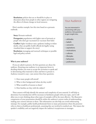 Resolution: policies that are or should be in place or discussion about how people in other regions are mitigating the effects of climate change on local resources 
Here’s another example, but this time based on a pertussis outbreak: 
Story: Pertussis outbreak 
Protagonist: populations with higher rates of pertussis or people who don’t get vaccinated (or vaccinate their kids) 
Conflict: higher incidence rates, epidemic leading to infant deaths, what can public health officials do legally (using visualized data to support the story) 
Resolution: messaging and outreach techniques or possible legal and policy actions 
Who is your audience? 
If you are asked to present, the first questions are about the audience. Knowing your audience is an important factor in deciding whether you want to accept the invitation to speak and in determining what material to share and how to present it. Audience research is easy—just answer these four questions: 
1. 
How many people will attend? 
2. 
What is their background (where do they work)? 
3. 
What would be of interest to them? 
4. 
How familiar are they with the subject? 
These answers will help identify the amount and complexity of your material. It will help to determine if an introduction will be necessary to familiarize people with your topic, and it will allow you to start thinking about what types of examples will be the most effective. The illustrative components of your presentation should fit within the audience’s current realm of understanding, making your content relevant to them. This information can also help you avoid embarrassing missteps. For example, public health professionals listen to many presentations where the presenter refers to them as healthcare professionals, assuming they are involved in medical care. This injures the speaker’s credibility and can negatively impact the audience’s receptiveness to messages. 
www.nwcphp.org Effective Presentations: How Do I Choose Material? | 2 
Your Audience 
You are interested in connecting with your audience. Ask questions to get insight into: 
• 
attitudes 
• 
beliefs 
• 
concerns 
• 
aspirations 
• 
motivations 
• 
cultures 
• 
lifestyles 
• 
behaviors 
• 
preferences  