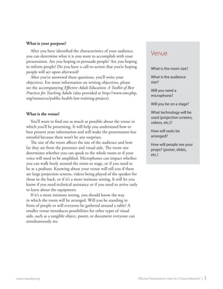 What is your purpose? 
After you have identified the characteristics of your audience, you can determine what it is you want to accomplish with your presentation. Are you hoping to persuade people? Are you hoping to inform people? Do you have a call-to-action that you’re hoping people will act upon afterward? 
After you’ve answered these questions, you’ll write your objectives. For more information on writing objectives, please see the accompanying Effective Adult Education: A Toolkit of Best Practices for Teaching Adults (also provided at http://www.nwcphp. org/resources/public-health-law-training-project). 
What is the venue? 
You’ll want to find out as much as possible about the venue in which you’ll be presenting. It will help you understand how to best present your information and will make the presentation less stressful because there won’t be any surprises. 
The size of the room affects the size of the audience and how far they are from the presenter and visual aids. The room size determines whether you can speak to the whole room or if your voice will need to be amplified. Microphones can impact whether you can walk freely around the room or stage, or if you need to be at a podium. Knowing about your venue will tell you if there are large projection screens, videos being played of the speaker for those in the back, or if it’s a more intimate setting. It will let you know if you need technical assistance or if you need to arrive early to learn about the equipment. 
If it’s a more intimate setting, you should know the way in which the room will be arranged. Will you be standing in front of people or will everyone be gathered around a table? A smaller venue introduces possibilities for other types of visual aids, such as a tangible object, poster, or document everyone can simultaneously see. 
www.nwcphp.org Effective Presentations: How Do I Choose Material? | 3 
Venue 
What is the room size? 
What is the audience size? 
Will you need a microphone? 
Will you be on a stage? 
What technology will be used (projection screens, videos, etc.)? 
How will seats be arranged? 
How will people see your props? (poster, slides, etc.)  