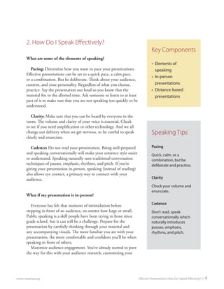 2. How Do I Speak Effectively? 
What are some of the elements of speaking? 
Pacing: Determine how you want to pace your presentations. Effective presentations can be set to a quick pace, a calm pace, or a combination. But be deliberate. Think about your audience, content, and your personality. Regardless of what you choose, practice. Say the presentation out loud so you know that the material fits in the allotted time. Ask someone to listen to at least part of it to make sure that you are not speaking too quickly to be understood. 
Clarity: Make sure that you can be heard by everyone in the room. The volume and clarity of your voice is essential. Check to see if you need amplification or other technology. And we all change our delivery when we get nervous, so be careful to speak clearly and enunciate. 
Cadence: Do not read your presentation. Being well-prepared and speaking conversationally will make your sentence style easier to understand. Speaking naturally uses traditional conversation techniques of pauses, emphasis, rhythms, and pitch. If you’re giving your presentation in-person, speaking (instead of reading) also allows eye contact, a primary way to connect with your audience. 
What if my presentation is in-person? 
Everyone has felt that moment of intimidation before stepping in front of an audience, no matter how large or small. Public speaking is a skill people have been trying to hone since grade school, but it can still be a challenge. Prepare for the presentation by carefully thinking through your material and any accompanying visuals. The more familiar you are with your presentation, the more comfortable and confident you’ll be when speaking in front of others. 
Maximize audience engagement. You’ve already started to pave the way for this with your audience research, customizing your 
www.nwcphp.org Effective Presentations: How Do I Speak Effectively? | 4 
Key Components 
• 
Elements of speaking 
• 
In-person presentations 
• 
Distance-based presentations 
Speaking Tips 
Pacing 
Quick, calm, or a combination, but be deliberate and practice. 
Clarity 
Check your volume and enunciate. 
Cadence 
Don’t read, speak conversationally which naturally introduces pauses, emphasis, rhythms, and pitch.  