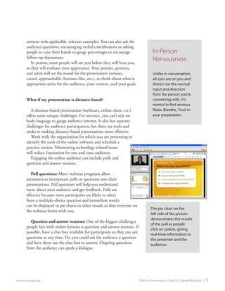 content with applicable, relevant examples. You can also ask the audience questions, encouraging verbal contributions or asking people to raise their hands to gauge percentages or encourage follow-up discussions. 
In person, most people will see you before they will hear you, so they will evaluate your appearance. Your posture, gestures, and attire will set the mood for the presentation (serious, casual, approachable, business-like, etc.), so think about what is appropriate attire for the audience, your content, and your goals. 
What if my presentation is distance-based? 
A distance-based presentation (webinars, online chats, etc.) offers some unique challenges. For instance, you can’t rely on body language to gauge audience interest. It also has separate challenges for audience participation, but there are tools and tricks to making distance-based presentations more effective. 
Work with the organization for which you are presenting to identify the tools of the online software and schedule a practice session. Minimizing technology-related issues will reduce frustration for you and your audience. 
Engaging the online audience can include polls and question and answer sessions. 
Poll questions: Many webinar programs allow presenters to incorporate polls or questions into their presentations. Poll questions will help you understand more about your audience and get feedback. Polls are effective because most participants are likely to select from a multiple-choice question and immediate results can be displayed in pie charts or other visuals so that everyone on the webinar learns with you. 
Question and answer sessions: One of the biggest challenges people face with online formats is question and answer sessions. If possible, have a chat box available for participants so they can ask questions at any time. Or, you could ask the audience a question and have them use the chat box to answer. Ongoing questions from the audience can spark a dialogue. 
www.nwcphp.org Effective Presentations: How Do I Speak Effectively? | 5 
The pie chart on the left side of the picture demonstrates the results of the poll as people click an option, giving real-time information to the presenter and the audience. 
In-Person Nervousness 
Unlike in conversation, all eyes are on you and there’s not the normal input and direction from the person you’re conversing with. It’s normal to feel anxious. Relax. Breathe. Trust in your preparation.  